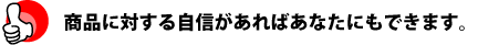 商品に対する自信があればあなたにもできます。